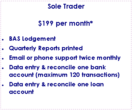 Text Box: Sole Trader$199 per month*BAS LodgementQuarterly Reports printedEmail or phone support twice monthlyData entry & reconcile one bank account (maximum 120 transactions)Data entry & reconcile one loan account