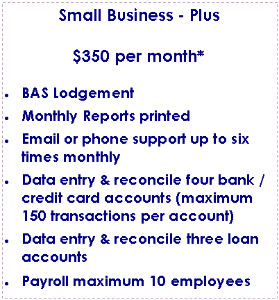 Text Box: Small Business - Plus$350 per month*BAS LodgementMonthly Reports printedEmail or phone support up to six times monthlyData entry & reconcile four bank / credit card accounts (maximum 150 transactions per account)Data entry & reconcile three loan accountsPayroll maximum 10 employees
